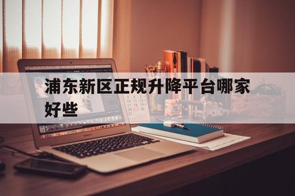 浦东新区正规升降平台哪家好些（浦东新区正规升降平台哪家好些呢）